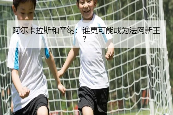 阿尔卡拉斯和辛纳：谁更可能成为法网新王？